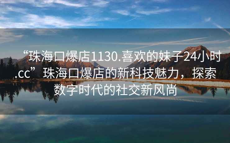 “珠?？诒?130.喜歡的妹子24小時(shí).cc”珠?？诒甑男驴萍槛攘?，探索數字時(shí)代的社交新風(fēng)尚