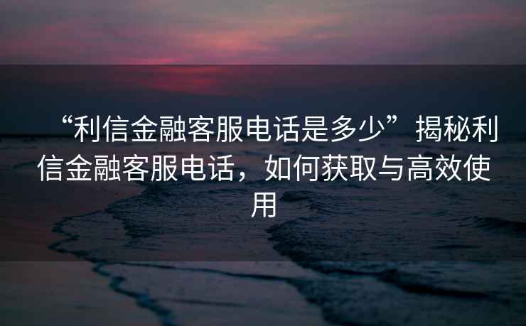 “利信金融客服電話(huà)是多少”揭秘利信金融客服電話(huà)，如何獲取與高效使用