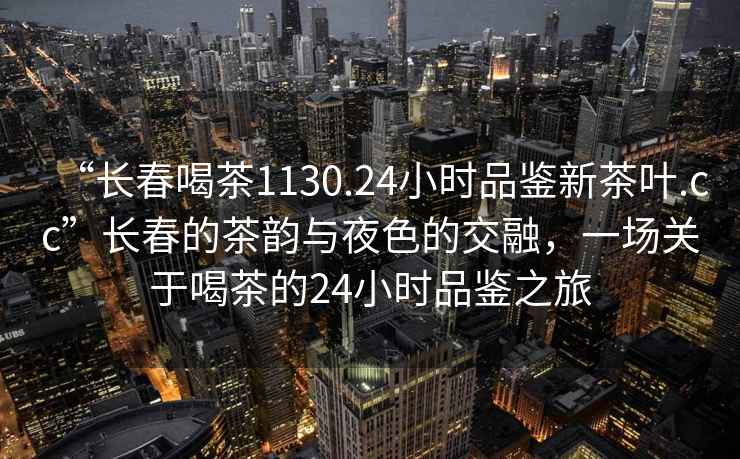 “長(cháng)春喝茶1130.24小時(shí)品鑒新茶葉.cc”長(cháng)春的茶韻與夜色的交融，一場(chǎng)關(guān)于喝茶的24小時(shí)品鑒之旅