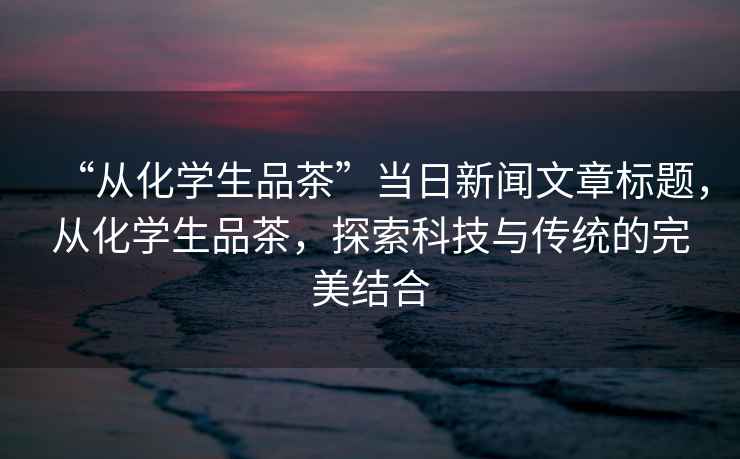 “從化學(xué)生品茶”當日新聞文章標題，從化學(xué)生品茶，探索科技與傳統的完美結合