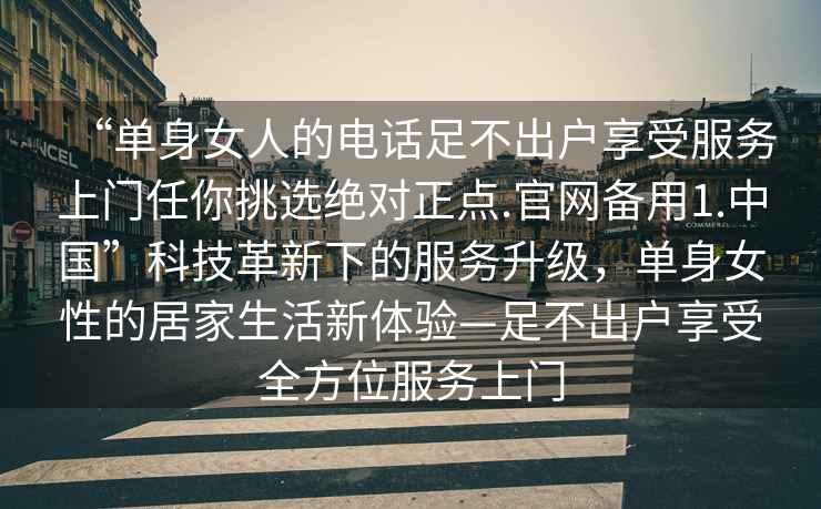 “單身女人的電話(huà)足不出戶(hù)享受服務(wù)上門(mén)任你挑選絕對正點(diǎn).官網(wǎng)備用1.中國”科技革新下的服務(wù)升級，單身女性的居家生活新體驗—足不出戶(hù)享受全方位服務(wù)上門(mén)