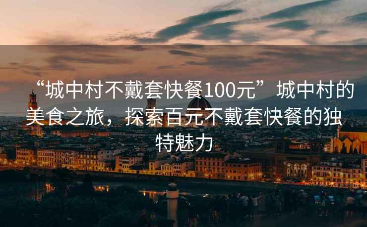 “城中村不戴套快餐100元”城中村的美食之旅，探索百元不戴套快餐的獨特魅力