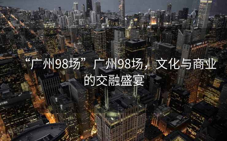 “廣州98場(chǎng)”廣州98場(chǎng)，文化與商業(yè)的交融盛宴