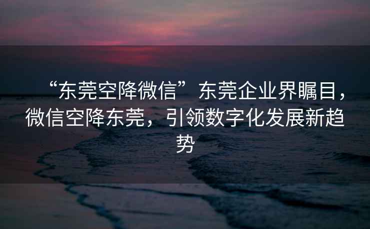 “東莞空降微信”東莞企業(yè)界矚目，微信空降東莞，引領(lǐng)數字化發(fā)展新趨勢