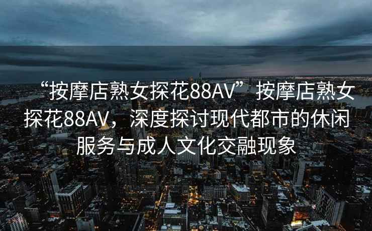 “按摩店熟女探花88AV”按摩店熟女探花88AV，深度探討現代都市的休閑服務(wù)與成人文化交融現象