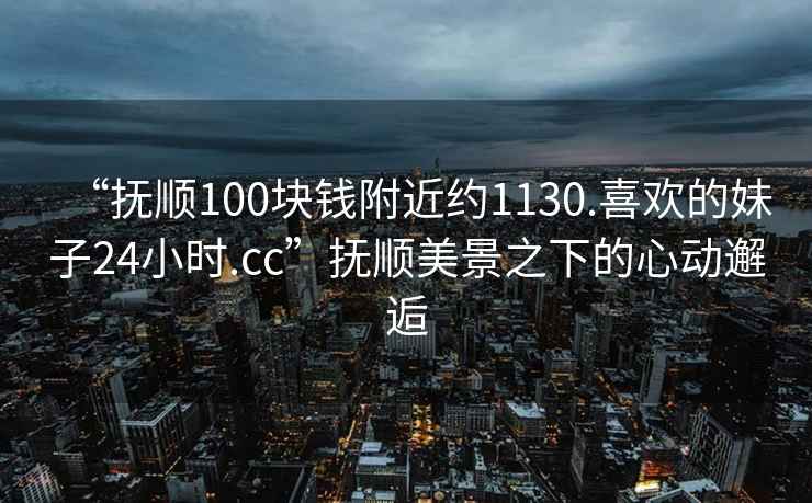 “撫順100塊錢(qián)附近約1130.喜歡的妹子24小時(shí).cc”撫順美景之下的心動(dòng)邂逅