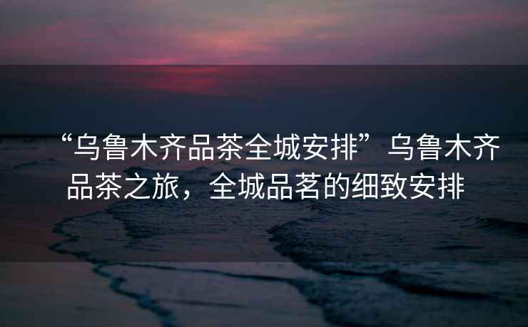 “烏魯木齊品茶全城安排”烏魯木齊品茶之旅，全城品茗的細致安排