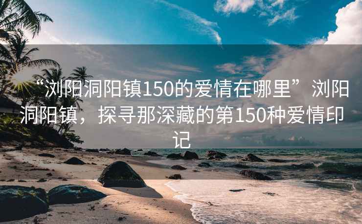 “瀏陽(yáng)洞陽(yáng)鎮150的愛(ài)情在哪里”瀏陽(yáng)洞陽(yáng)鎮，探尋那深藏的第150種愛(ài)情印記