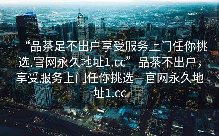 “品茶足不出戶(hù)享受服務(wù)上門(mén)任你挑選.官網(wǎng)永久地址1.cc”品茶不出戶(hù)，享受服務(wù)上門(mén)任你挑選—官網(wǎng)永久地址1.cc