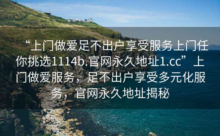 “上門(mén)做愛(ài)足不出戶(hù)享受服務(wù)上門(mén)任你挑選1114b.官網(wǎng)永久地址1.cc”上門(mén)做愛(ài)服務(wù)，足不出戶(hù)享受多元化服務(wù)，官網(wǎng)永久地址揭秘