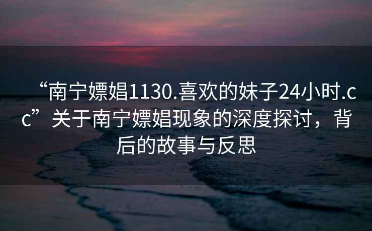 “南寧嫖娼1130.喜歡的妹子24小時(shí).cc”關(guān)于南寧嫖娼現象的深度探討，背后的故事與反思