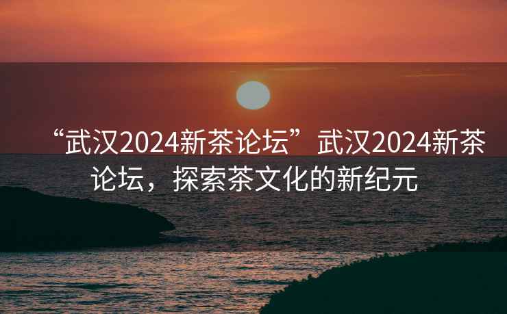 “武漢2024新茶論壇”武漢2024新茶論壇，探索茶文化的新紀元