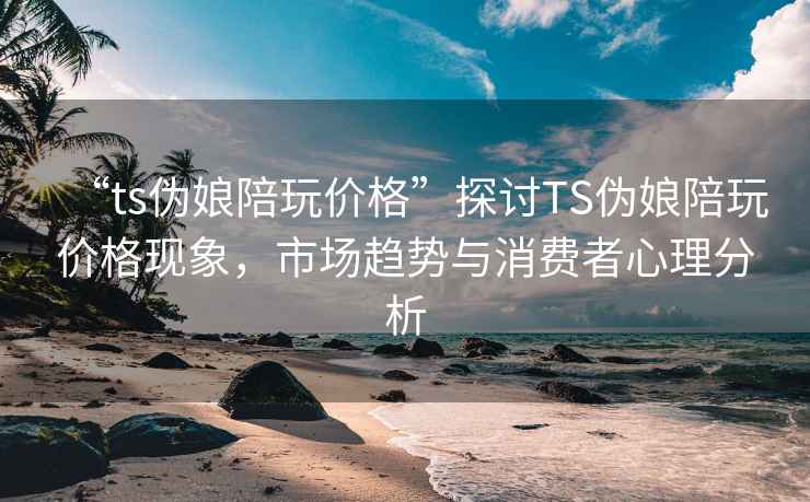 “ts偽娘陪玩價(jià)格”探討TS偽娘陪玩價(jià)格現象，市場(chǎng)趨勢與消費者心理分析
