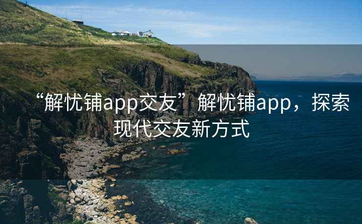 “解憂(yōu)鋪app交友”解憂(yōu)鋪app，探索現代交友新方式