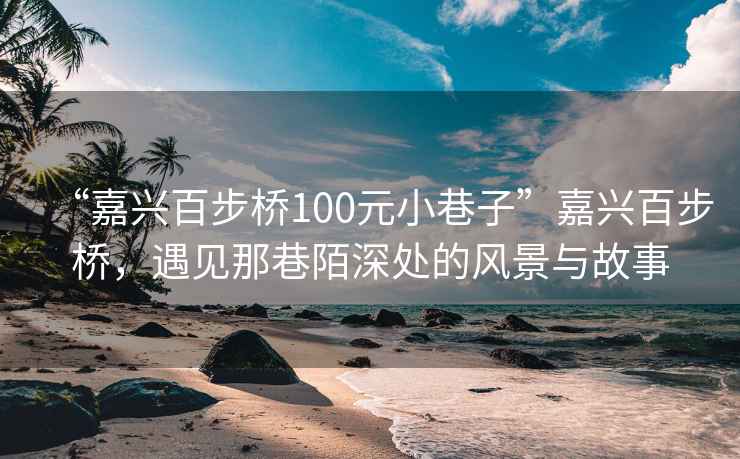 “嘉興百步橋100元小巷子”嘉興百步橋，遇見(jiàn)那巷陌深處的風(fēng)景與故事
