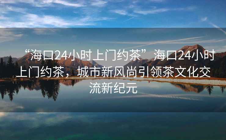 “?？?4小時(shí)上門(mén)約茶”?？?4小時(shí)上門(mén)約茶，城市新風(fēng)尚引領(lǐng)茶文化交流新紀元