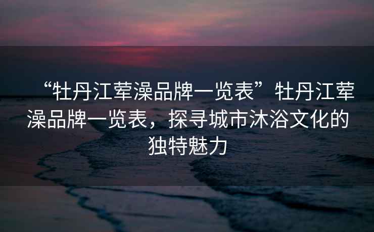 “牡丹江葷澡品牌一覽表”牡丹江葷澡品牌一覽表，探尋城市沐浴文化的獨特魅力