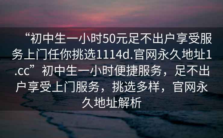 “初中生一小時(shí)50元足不出戶(hù)享受服務(wù)上門(mén)任你挑選1114d.官網(wǎng)永久地址1.cc”初中生一小時(shí)便捷服務(wù)，足不出戶(hù)享受上門(mén)服務(wù)，挑選多樣，官網(wǎng)永久地址解析
