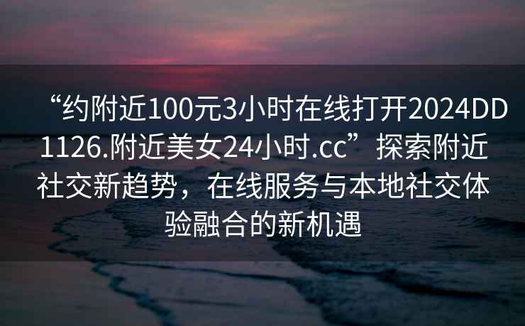 “約附近100元3小時(shí)在線(xiàn)打開(kāi)2024DD1126.附近美女24小時(shí).cc”探索附近社交新趨勢，在線(xiàn)服務(wù)與本地社交體驗融合的新機遇