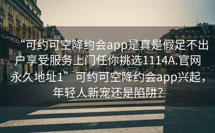 “可約可空降約會(huì )app是真是假足不出戶(hù)享受服務(wù)上門(mén)任你挑選1114A.官網(wǎng)永久地址1”可約可空降約會(huì )app興起，年輕人新寵還是陷阱？