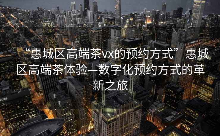 “惠城區高端茶vx的預約方式”惠城區高端茶體驗—數字化預約方式的革新之旅