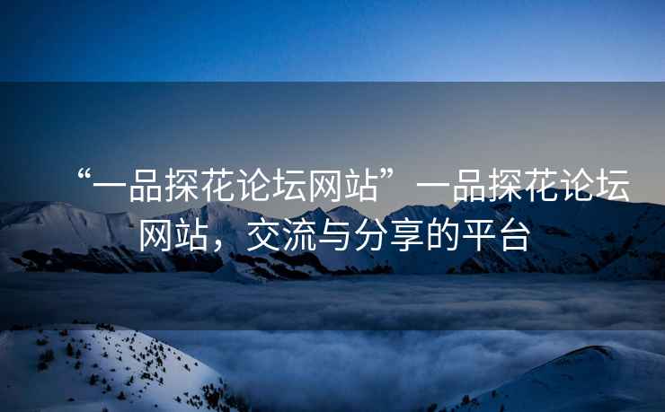 “一品探花論壇網(wǎng)站”一品探花論壇網(wǎng)站，交流與分享的平臺
