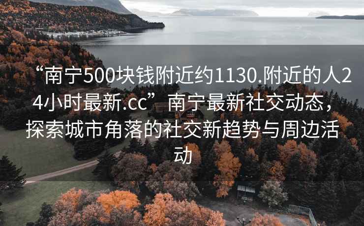 “南寧500塊錢(qián)附近約1130.附近的人24小時(shí)最新.cc”南寧最新社交動(dòng)態(tài)，探索城市角落的社交新趨勢與周邊活動(dòng)