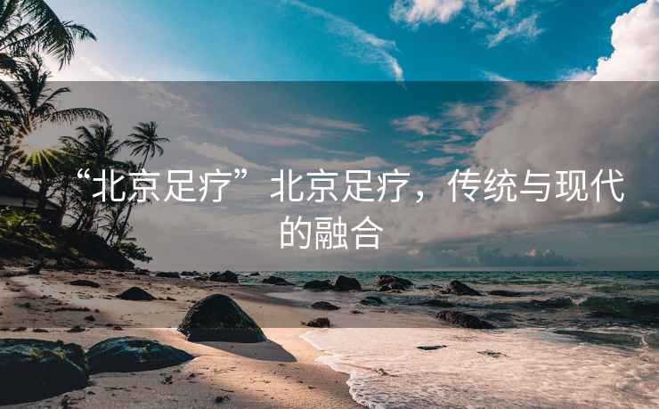 “北京足療”北京足療，傳統與現代的融合