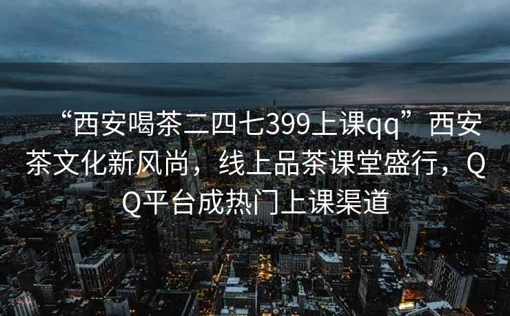 “西安喝茶二四七399上課qq”西安茶文化新風(fēng)尚，線(xiàn)上品茶課堂盛行，QQ平臺成熱門(mén)上課渠道