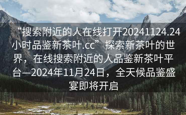 “搜索附近的人在線(xiàn)打開(kāi)20241124.24小時(shí)品鑒新茶葉.cc”探索新茶葉的世界，在線(xiàn)搜索附近的人品鑒新茶葉平臺—2024年11月24日，全天候品鑒盛宴即將開(kāi)啟