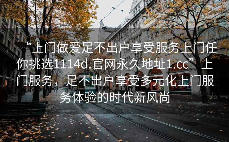 “上門(mén)做愛(ài)足不出戶(hù)享受服務(wù)上門(mén)任你挑選1114d.官網(wǎng)永久地址1.cc”上門(mén)服務(wù)，足不出戶(hù)享受多元化上門(mén)服務(wù)體驗的時(shí)代新風(fēng)尚