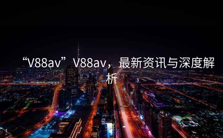 “V88av”V88av，最新資訊與深度解析
