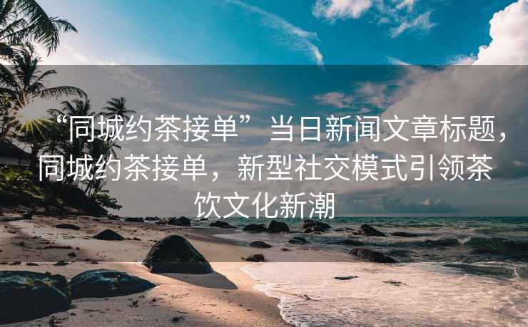 “同城約茶接單”當日新聞文章標題，同城約茶接單，新型社交模式引領(lǐng)茶飲文化新潮