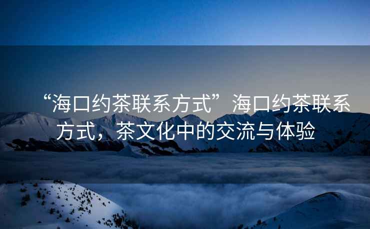 “?？诩s茶聯(lián)系方式”?？诩s茶聯(lián)系方式，茶文化中的交流與體驗