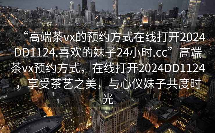 “高端茶vx的預約方式在線(xiàn)打開(kāi)2024DD1124.喜歡的妹子24小時(shí).cc”高端茶vx預約方式，在線(xiàn)打開(kāi)2024DD1124，享受茶藝之美，與心儀妹子共度時(shí)光