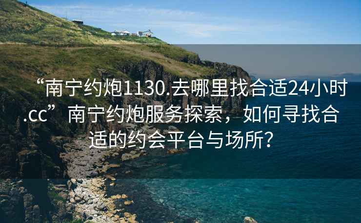 “南寧約炮1130.去哪里找合適24小時(shí).cc”南寧約炮服務(wù)探索，如何尋找合適的約會(huì )平臺與場(chǎng)所？