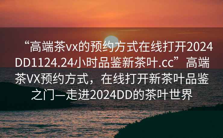 “高端茶vx的預約方式在線(xiàn)打開(kāi)2024DD1124.24小時(shí)品鑒新茶葉.cc”高端茶VX預約方式，在線(xiàn)打開(kāi)新茶葉品鑒之門(mén)—走進(jìn)2024DD的茶葉世界