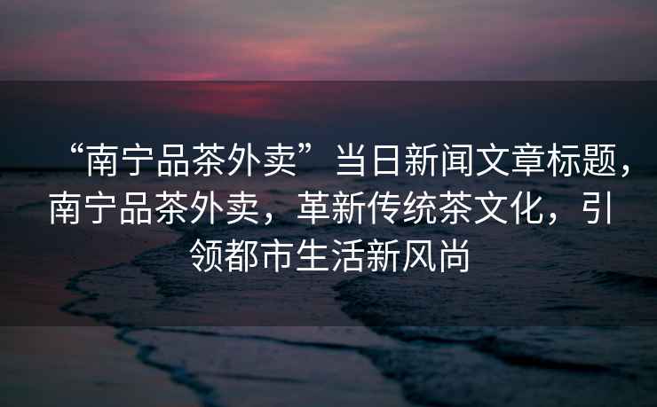 “南寧品茶外賣(mài)”當日新聞文章標題，南寧品茶外賣(mài)，革新傳統茶文化，引領(lǐng)都市生活新風(fēng)尚