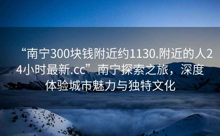 “南寧300塊錢(qián)附近約1130.附近的人24小時(shí)最新.cc”南寧探索之旅，深度體驗城市魅力與獨特文化