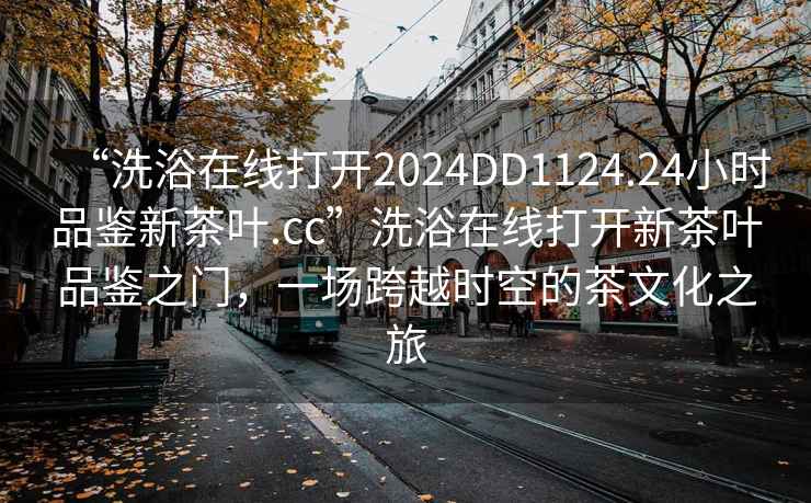 “洗浴在線(xiàn)打開(kāi)2024DD1124.24小時(shí)品鑒新茶葉.cc”洗浴在線(xiàn)打開(kāi)新茶葉品鑒之門(mén)，一場(chǎng)跨越時(shí)空的茶文化之旅