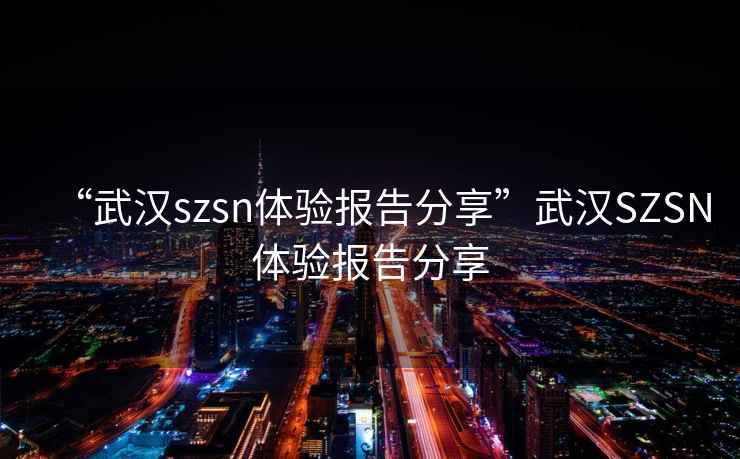 “武漢szsn體驗報告分享”武漢SZSN體驗報告分享