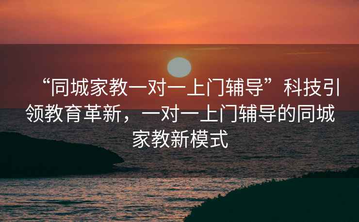 “同城家教一對一上門(mén)輔導”科技引領(lǐng)教育革新，一對一上門(mén)輔導的同城家教新模式