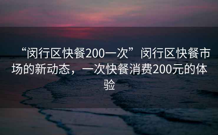 “閔行區快餐200一次”閔行區快餐市場(chǎng)的新動(dòng)態(tài)，一次快餐消費200元的體驗