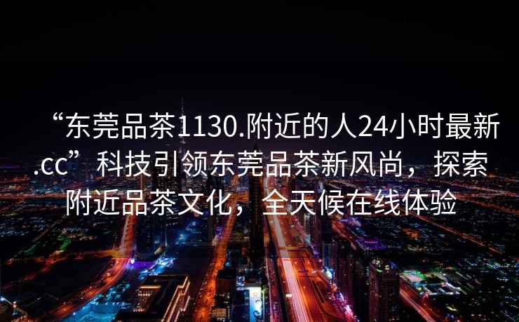 “東莞品茶1130.附近的人24小時(shí)最新.cc”科技引領(lǐng)東莞品茶新風(fēng)尚，探索附近品茶文化，全天候在線(xiàn)體驗