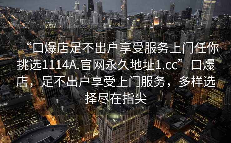 “口爆店足不出戶(hù)享受服務(wù)上門(mén)任你挑選1114A.官網(wǎng)永久地址1.cc”口爆店，足不出戶(hù)享受上門(mén)服務(wù)，多樣選擇盡在指尖
