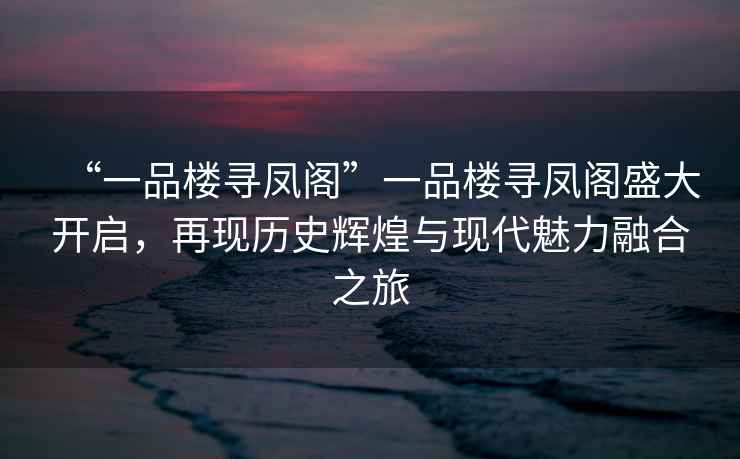 “一品樓尋鳳閣”一品樓尋鳳閣盛大開(kāi)啟，再現歷史輝煌與現代魅力融合之旅