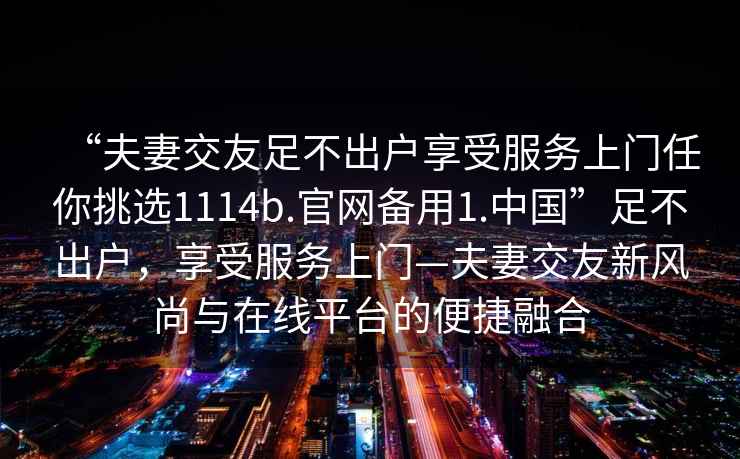 “夫妻交友足不出戶(hù)享受服務(wù)上門(mén)任你挑選1114b.官網(wǎng)備用1.中國”足不出戶(hù)，享受服務(wù)上門(mén)—夫妻交友新風(fēng)尚與在線(xiàn)平臺的便捷融合