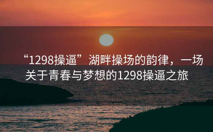 “1298操逼”湖畔操場(chǎng)的韻律，一場(chǎng)關(guān)于青春與夢(mèng)想的1298操逼之旅