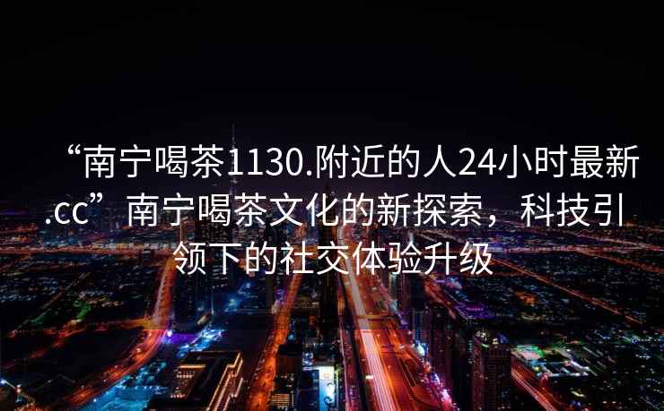 “南寧喝茶1130.附近的人24小時(shí)最新.cc”南寧喝茶文化的新探索，科技引領(lǐng)下的社交體驗升級