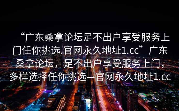 “廣東桑拿論壇足不出戶(hù)享受服務(wù)上門(mén)任你挑選.官網(wǎng)永久地址1.cc”廣東桑拿論壇，足不出戶(hù)享受服務(wù)上門(mén)，多樣選擇任你挑選—官網(wǎng)永久地址1.cc